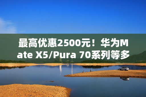 最高优惠2500元！华为Mate X5/Pura 70系列等多款高端手机降价