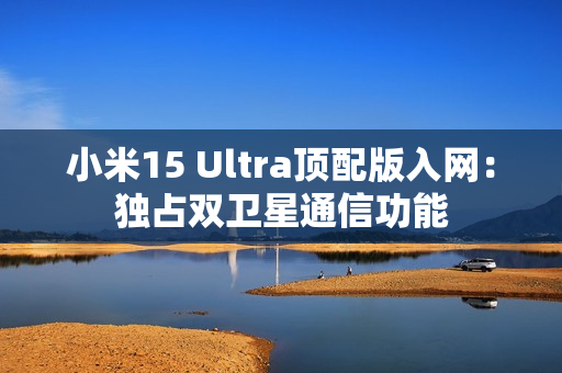 小米15 Ultra顶配版入网:独占双卫星通信功能 小米15 Ultra顶配版入网:独占双卫星通信功能