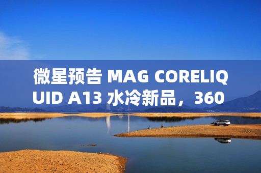 微星预告 MAG CORELIQUID A13 水冷新品，360 款预计 4XX 元