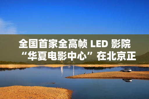 全国首家全高帧 LED 影院“华夏电影中心”在北京正式落成