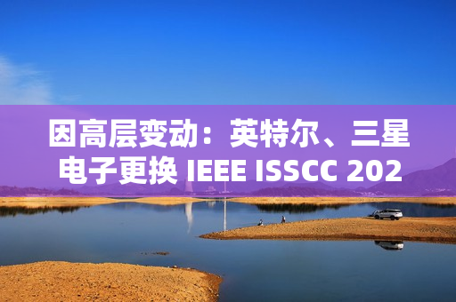 因高层变动：英特尔、三星电子更换 IEEE ISSCC 2025 全体会议演讲人