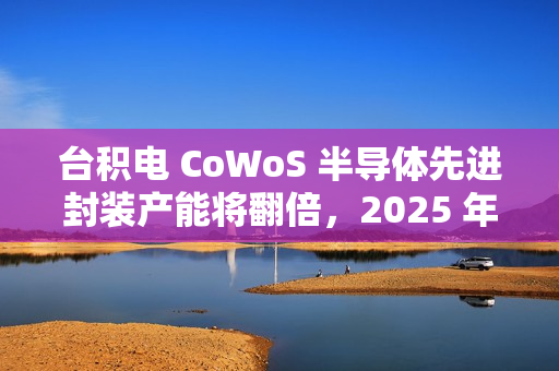 台积电 CoWoS 半导体先进封装产能将翻倍，2025 年剑指 7.5 万片 / 月