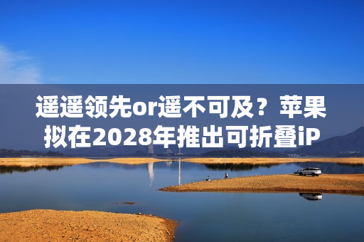 遥遥领先or遥不可及？苹果拟在2028年推出可折叠iPad