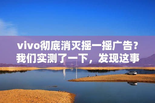 vivo彻底消灭摇一摇广告？我们实测了一下，发现这事儿确实难