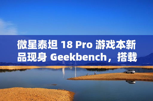 微星泰坦 18 Pro 游戏本新品现身 Geekbench，搭载英特尔酷睿 Ultra 9 285HX 和 RTX 4070