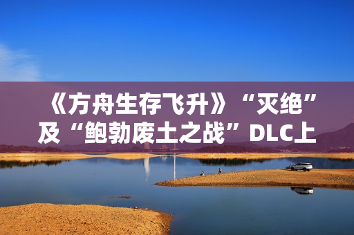 《方舟生存飞升》“灭绝”及“鲍勃废土之战”DLC上线，在线人数增长62%