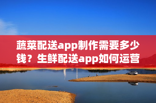 蔬菜配送app制作需要多少钱？生鲜配送app如何运营呢？