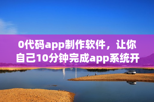 0代码app制作软件，让你自己10分钟完成app系统开发