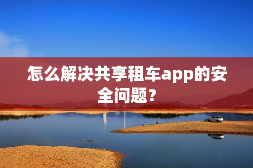 怎么解决共享租车app的安全问题？