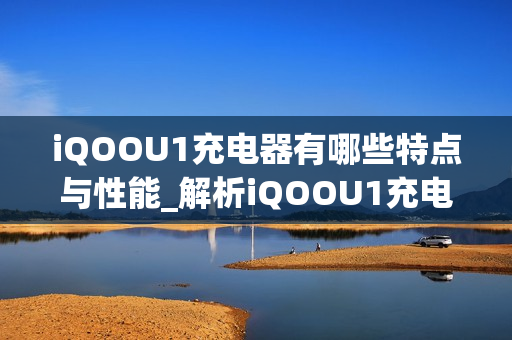 iQOOU1充电器有哪些特点与性能_解析iQOOU1充电器的高速充电智能适配及安全保护