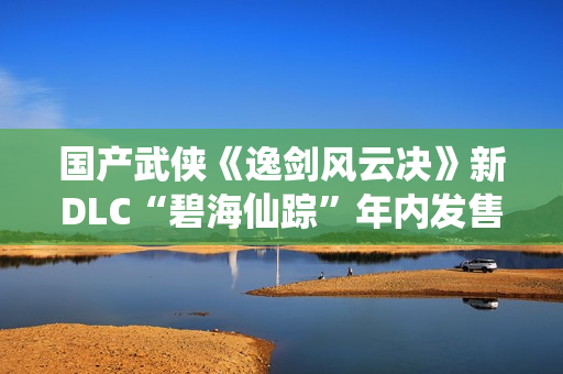 国产武侠《逸剑风云决》新DLC“碧海仙踪”年内发售