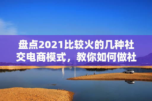 盘点2021比较火的几种社交电商模式，教你如何做社交电商平台