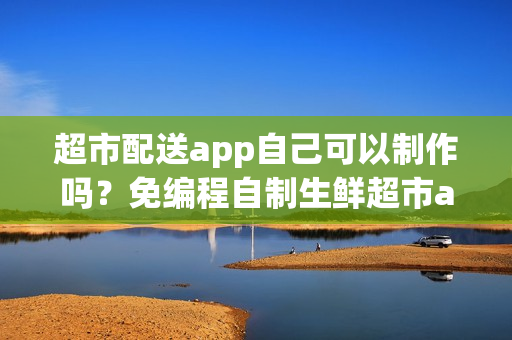超市配送app自己可以制作吗？免编程自制生鲜超市app