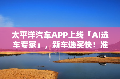 太平洋汽车APP上线「AI选车专家」，新车选买快！准！省！