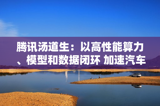 腾讯汤道生:以高性能算力、模型和数据闭环 加速汽车产业智能 腾讯汤道生:以高性能算力、模型和数据闭环 加速汽车产业智能
