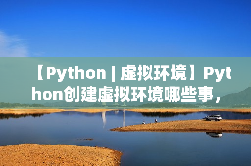 【Python | 虚拟环境】Python创建虚拟环境哪些事,一文打通脉络,确定不来看看? 【Python | 虚拟环境】Python创建虚拟环境哪些事,一文打通脉络,确定不来看看?