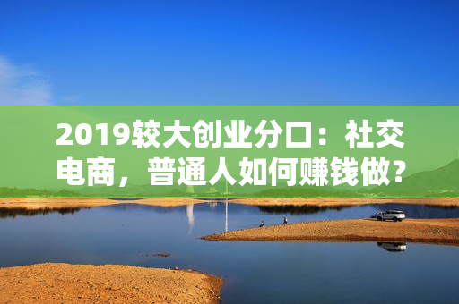 2019较大创业分口：社交电商，普通人如何赚钱做？