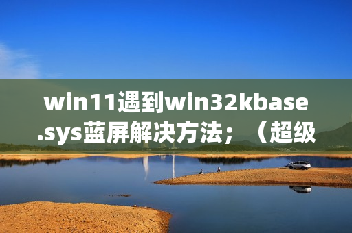 win11遇到win32kbase.sys蓝屏解决方法；（超级详细，不懂的请私信up主）