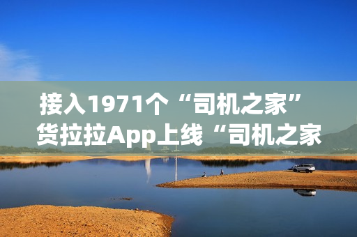 接入1971个“司机之家” 货拉拉App上线“司机之家”服务功能 接入1971个“司机之家” 货拉拉App上线“司机之家”服务功能