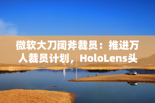 微软大刀阔斧裁员:推进万人裁员计划,HoloLens头显、元宇宙成“重灾区” 微软大刀阔斧裁员:推进万人裁员计划,HoloLens头显、元宇宙成“重灾区”