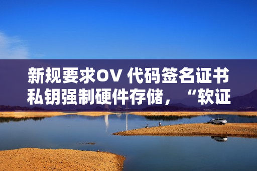 新规要求OV 代码签名证书私钥强制硬件存储，“软证书”即将停发！