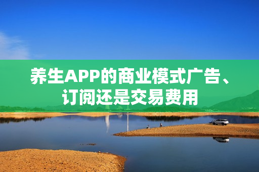 养生APP的商业模式广告、订阅还是交易费用