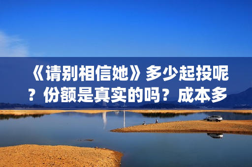 《请别相信她》多少起投呢？份额是真实的吗？成本多少的呢？(请别相信她 韩剧)