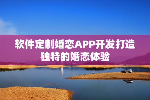 软件定制婚恋APP开发打造独特的婚恋体验