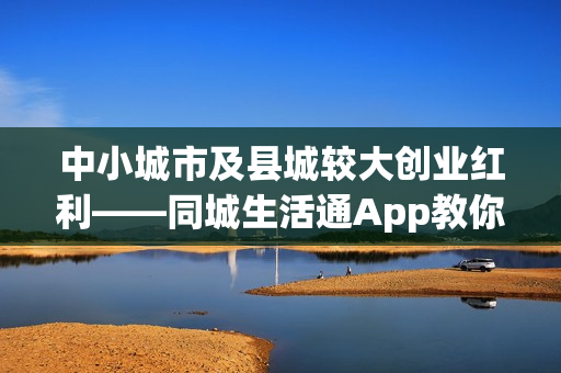 中小城市及县城较大创业红利——同城生活通App教你年赚百万！