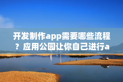 开发制作app需要哪些流程?应用公园让你自己进行app制作运营 开发制作app需要哪些流程?应用公园让你自己进行app制作运营