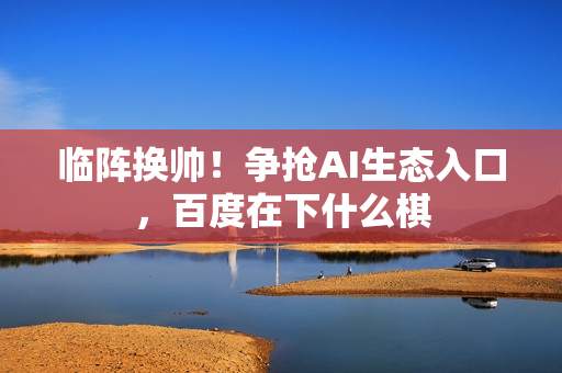 临阵换帅！争抢AI生态入口，百度在下什么棋