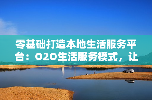 零基础打造本地生活服务平台：O2O生活服务模式，让客户主动上门