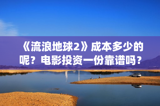 《流浪地球2》成本多少的呢？电影投资一份靠谱吗？周期多久呢？(流浪地球2在线观看完整免费高清)