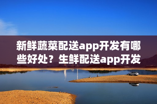 新鲜蔬菜配送app开发有哪些好处？生鲜配送app开发多少钱？