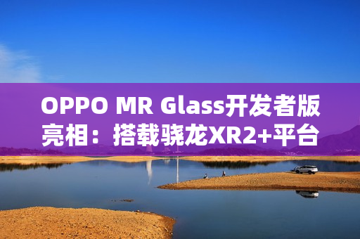 OPPO MR Glass开发者版亮相：搭载骁龙XR2+平台，赋能XR联合创新