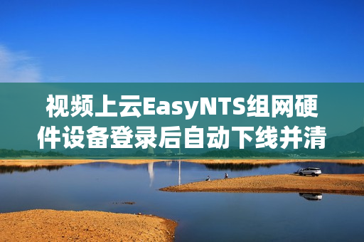 视频上云EasyNTS组网硬件设备登录后自动下线并清除设备信息是什么原因？