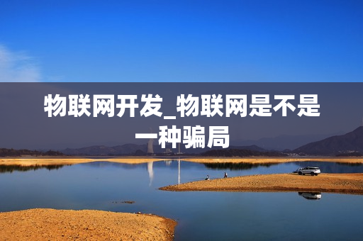 物联网开发_物联网是不是一种骗局