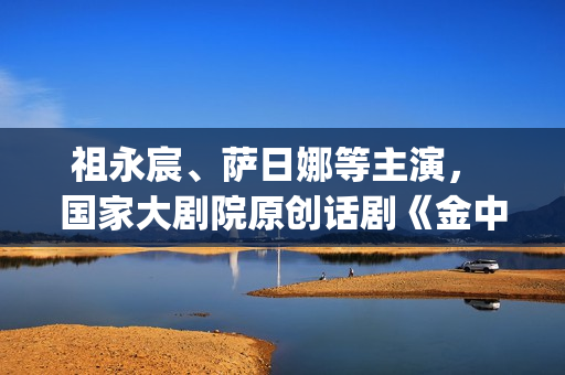 祖永宸、萨日娜等主演， 国家大剧院原创话剧《金中都》开启“北京建都三部曲”(祖永胜简介)