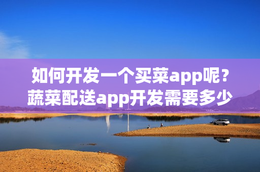 如何开发一个买菜app呢？蔬菜配送app开发需要多少钱？附app开发方案