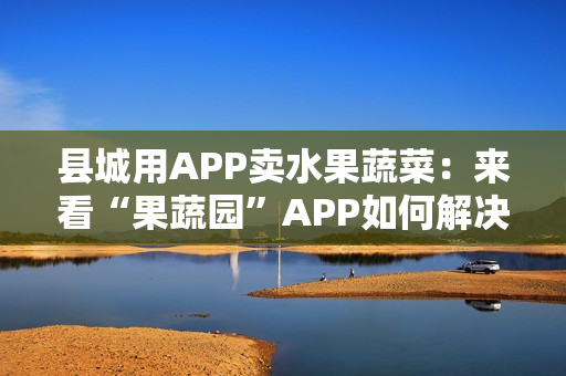 县城用APP卖水果蔬菜:来看“果蔬园”APP如何解决农产品销售难的问题 县城用APP卖水果蔬菜:来看“果蔬园”APP如何解决农产品销售难的问题