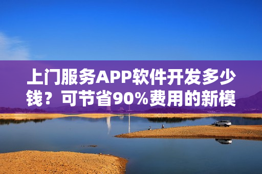 上门服务APP软件开发多少钱？可节省90%费用的新模式，含预约功能