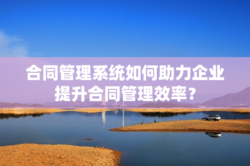 合同管理系统如何助力企业提升合同管理效率? 合同管理系统如何助力企业提升合同管理效率?
