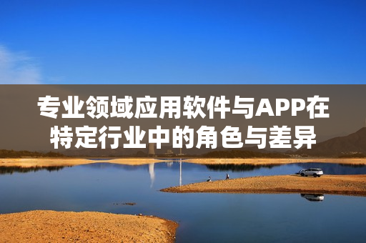 专业领域应用软件与APP在特定行业中的角色与差异