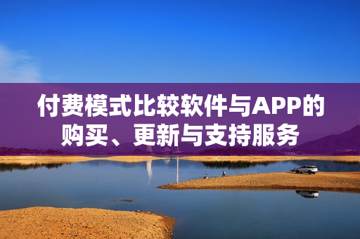 付费模式比较软件与APP的购买、更新与支持服务 付费模式比较软件与APP的购买、更新与支持服务