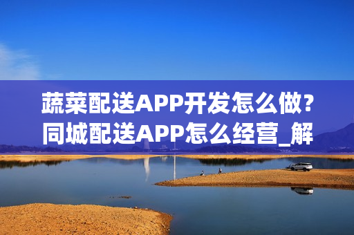 蔬菜配送APP开发怎么做？同城配送APP怎么经营_解决方案
