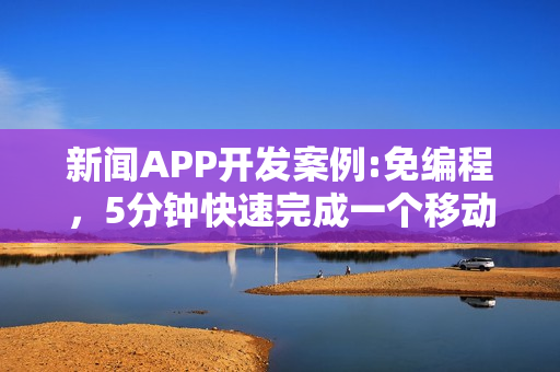 新闻APP开发案例:免编程，5分钟快速完成一个移动阅读类APP制作