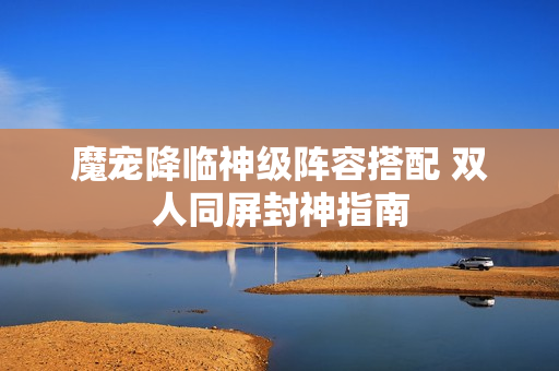 魔宠降临神级阵容搭配 双人同屏封神指南