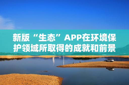 新版“生态”APP在环境保护领域所取得的成就和前景 新版“生态”APP在环境保护领域所取得的成就和前景