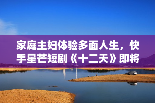 家庭主妇体验多面人生，快手星芒短剧《十二天》即将奇幻来袭(家庭主妇有多累)