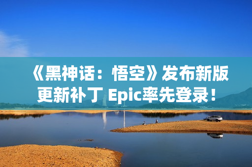 《黑神话：悟空》发布新版更新补丁 Epic率先登录！